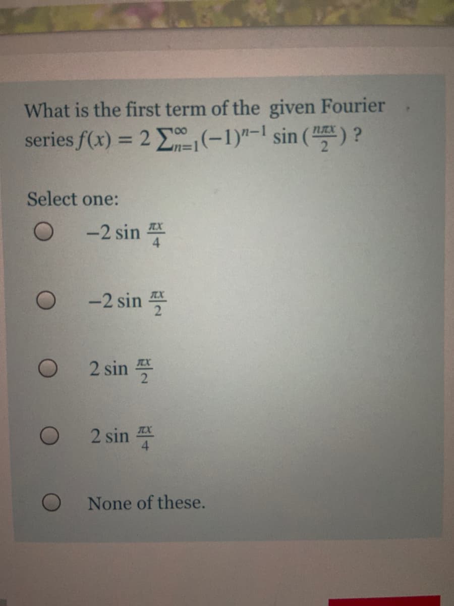 What is the first term of the given Fourier
100
series f(x) = 2 E(-1)"-1 sin () ?
%3D
Select one:
-2 sin 푸
-2 sin 플
2 sin 푹
2 sin
None of these.
