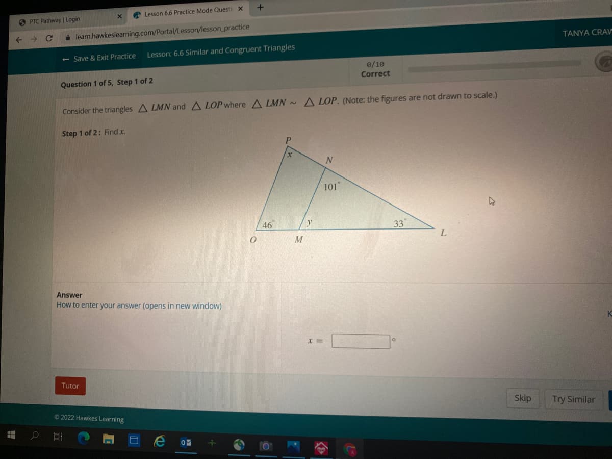 A Lesson 6.6 Practice Mode Questi x
O PTC Pathway | Login
->
a learn.hawkeslearning.com/Portal/Lesson/lesson_practice
TANYA CRA=
- Save & Exit Practice
Lesson: 6.6 Similar and Congruent Triangles
0/10
Correct
Question 1 of 5, Step 1 of 2
Consider the triangles A LMN and A LOP where A LMN ~ A LOP. (Note: the figures are not drawn to scale.)
Step 1 of 2: Find x.
101
46
y
33
Answer
How to enter your answer (opens in new window)
Tutor
Skip
Try Similar
2022 Hawkes Learning
