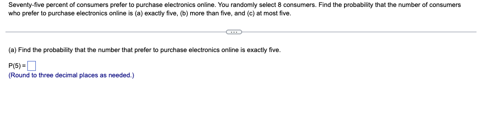 Seventy-five percent of consumers prefer to purchase electronics online. You randomly select 8 consumers. Find the probability that the number of consumers
who prefer to purchase electronics online is (a) exactly five, (b) more than five, and (c) at most five.
(a) Find the probability that the number that prefer to purchase electronics online is exactly five.
P(5) =O
(Round to three decimal places as needed.)
