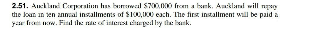 2.51. Auckland Corporation has borrowed $700,000 from a bank. Auckland will repay
the loan in ten annual installments of $100,000 each. The first installment will be paid a
year from now. Find the rate of interest charged by the bank.
