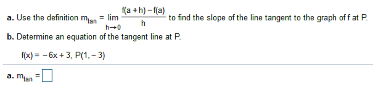 f(a + h) – f(a)
a. Use the definition man = lim
to find the slope of the line tangent to the graph of fat P.
h
b. Determine an equation of the tangent line at P.
f(x) = - 6x + 3, P(1, – 3)
a. Młan
%3D
