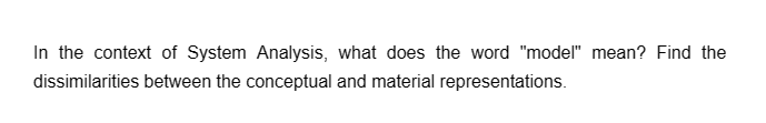 In the context of System Analysis, what does the word "model" mean? Find the
dissimilarities between the conceptual and material representations.