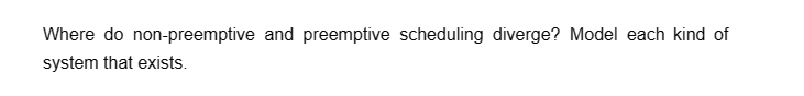 Where do non-preemptive and preemptive scheduling diverge? Model each kind of
system that exists.