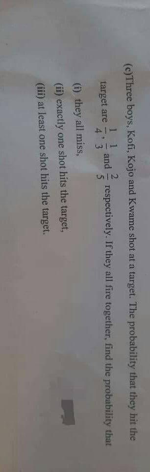 SUKE
(c)Three boys, Kofi, Kojo and Kwame shot at a target. The probability that they hit the
2
target are
1
4 3
and
respectively. If they all fire together, find the probability that
5
(i) they all miss,
(ii) exactly one shot hits the target,
(iii) at least one shot hits the target.