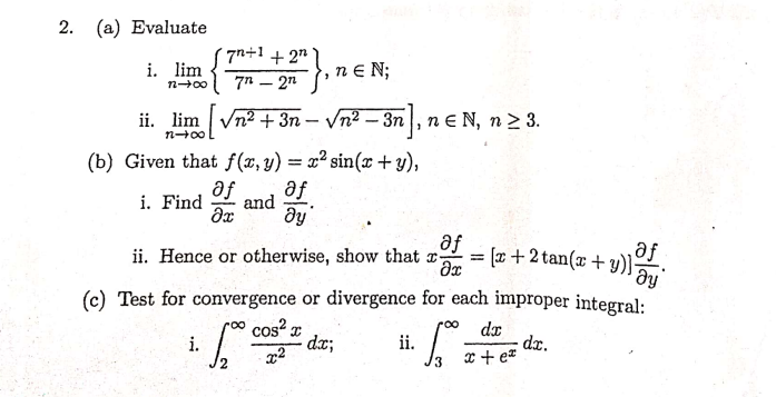 (a) Evaluate
7n+1 +2"
i. lim
ne N;
n00
7n – 2n
ii. lim Vn2 + 3n – Vn2 – 3n, ne N, n2 3.
n E N,
n+00
(b) Given that f(x,y) = x² sin(x+ y),
af
af
i. Find
and
af
ii. Hence or otherwise, show that r:
= r+2 tan(x + y)
af
ay
(c) Test for convergence or divergence for each improper integral:
cos I
dx;
roo
dx
dr.
x + e*
i.
ii.
2.
