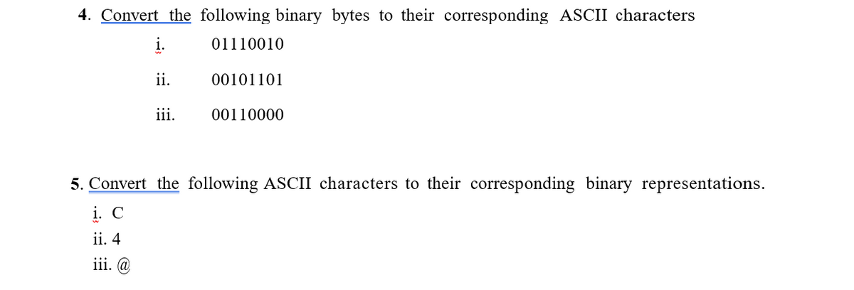 4. Convert the following binary bytes to their corresponding ASCII characters
01110010
ii.
00101101
iii.
00110000
5. Convert the following ASCII characters to their corresponding binary representations.
i. C
ii. 4
iii. @
