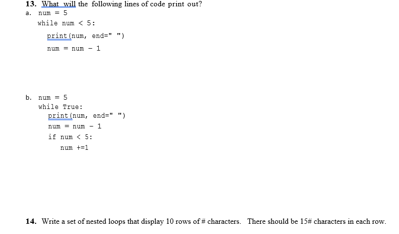 13. What will the following lines of code print out?
а.
num = 5
while num < 5:
print (num, end=" ")
num = num - 1
b. num = 5
while True:
print (num, end=" ")
num = num
1
if num < 5:
num +=1
14. Write a set of nested loops that display 10 rows of # characters. There should be 15# characters in each row.
