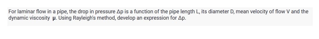 For laminar flow in a pipe, the drop in pressure Ap is a function of the pipe length L, its diameter D, mean velocity of flow V and the
dynamic viscosity μ. Using Rayleigh's method, develop an expression for Ap.