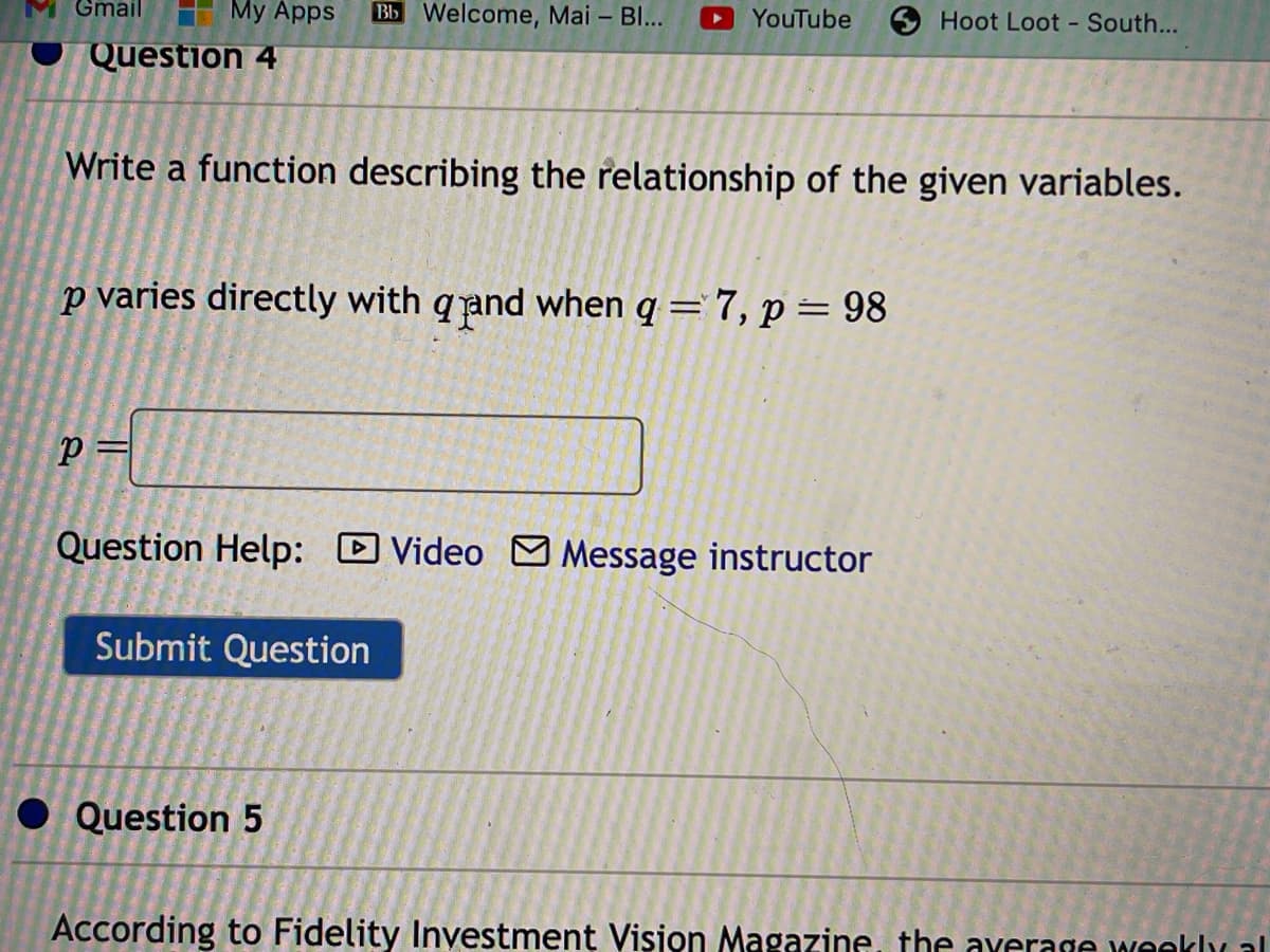 Gmail
My Apps Bb Welcome, Mai - Bl...
Question 4
P=
Write a function describing the relationship of the given variables.
p varies directly with qand when q = 7, p = 98
YouTube
Question Help: Video Message instructor
Submit Question
Question 5
Hoot Loot - South...
According to Fidelity Investment Vision Magazine, the average weekly al