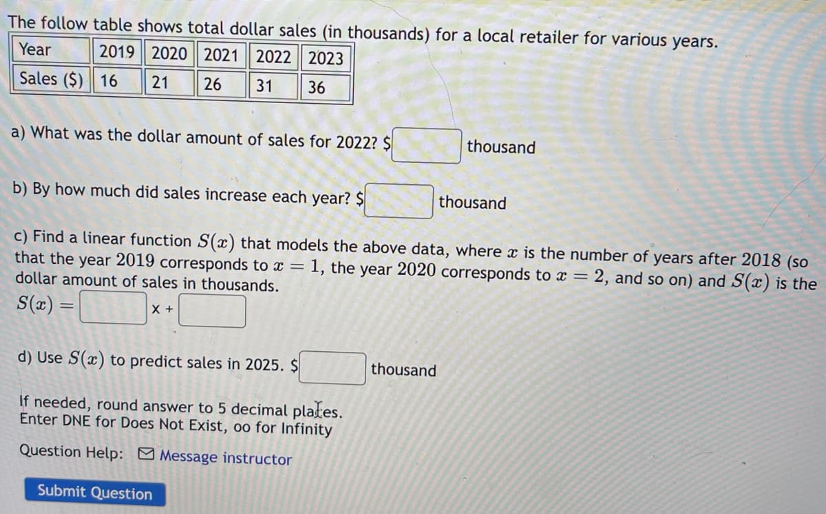 The follow table shows total dollar sales (in thousands) for a local retailer for various years.
Year
2019 2020 2021 2022 2023
Sales ($) 16
21
26 31 36
a) What was the dollar amount of sales for 2022? $
b) By how much did sales increase each year? $
c) Find a linear function S(x) that models the above data, where x is the number of years after 2018 (so
that the year 2019 corresponds to x = 1, the year 2020 corresponds to x = 2, and so on) and S(x) is the
dollar amount of sales in thousands.
S(x) =
X +
d) Use S(x) to predict sales in 2025. $
If needed, round answer to 5 decimal plates.
Enter DNE for Does Not Exist, oo for Infinity
Question Help: Message instructor
Submit Question
thousand
thousand
thousand