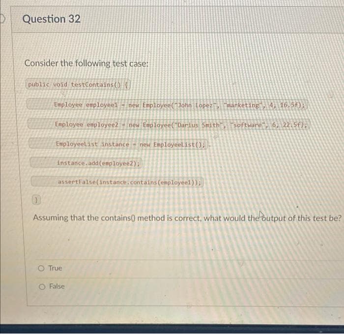 Question 32
Consider the following test case:
public void testContains() {
Employee employeel
new Employee("John Lopez", "marketing", 4, 16.5f);
Employee employee2 - new Employee("Darius Smith", "software", 6, 22.5f);
EmployeeList instance new Employeelist();
instance.add(employee2);
assertFalse(instance.contains(employeel));
Assuming that the contains() method is correct, what would the output of this test be?
O True
O False
