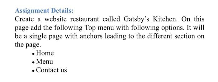 Assignment Details:
Create a website restaurant called Gatsby's Kitchen. On this
page add the following Top menu with following options. It will
be a single page with anchors leading to the different section on
the page.
• Home
• Menu
• Contact us
