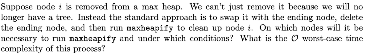 Suppose node i is removed from a max heap. We can't just remove it because we will no
longer have a tree. Instead the standard approach is to swap it with the ending node, delete
the ending node, and then run maxheapify to clean up node i. On which nodes will it be
necessary to run maxheapify and under which conditions? What is the O worst-case time
complexity of this process?
