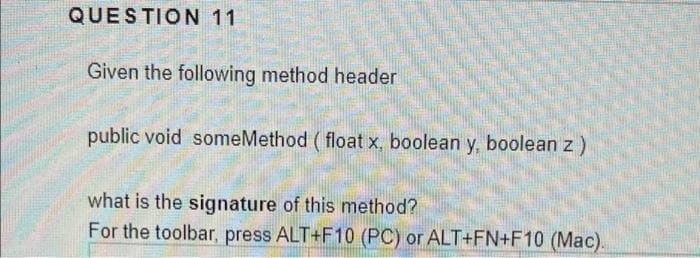 QUESTION 11
Given the following method header
public void someMethod ( float x, boolean y, boolean z)
what is the signature of this method?
For the toolbar, press ALT+F10 (PC) or ALT+FN+F10 (Mac).
