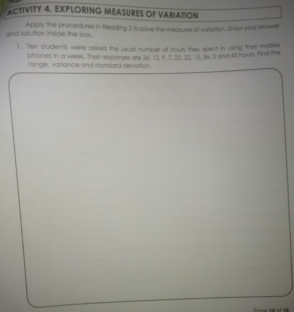 ACTIVITY 4. EXPLORING MEASURES OF VARIATION
Apply the procedures in Reading 3 to solve the measures of variation. Show your answer
and solution inside the box.
1. Ten students were asked the usual number of hours they spent in using their moolle
phones in a week. Their responses are 34, 12. 9.7. 25, 22. 15, 56, 2 and 42 hours. Find the
range, variance and standard deviation.
Page 14 of 18
