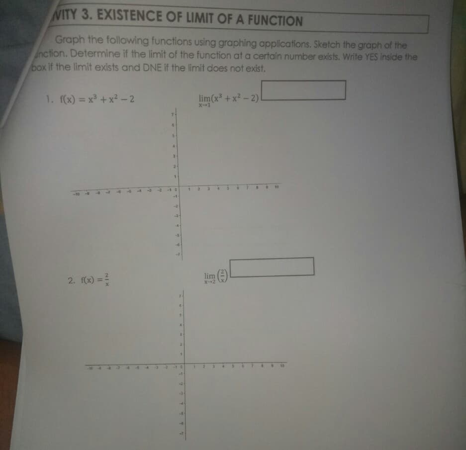 WITY 3. EXISTENCE OF LIMIT OF A FUNCTION
Graph the following functions using graphing applications. Sketch the graph of the
nction. Determine if the limit of the function at a certain number exists. Write YES inside the
box if the limit exists and DNE if the limit does not exist.
1. f(x) = x +x2-2
lim(x³ + x2 - 2)
X-1
%3D
1
4.
2.
10
-1 0
-1
2. f(x) =?
lim e
X-+2
10
-10 44
IT
