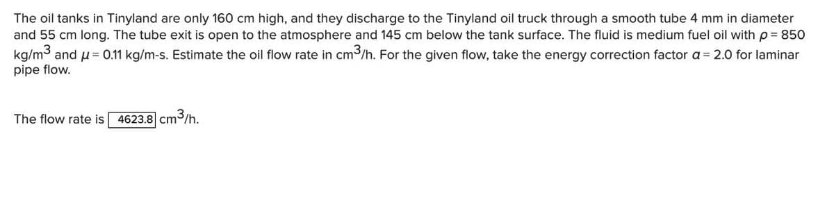 The oil tanks in Tinyland are only 160 cm high, and they discharge to the Tinyland oil truck through a smooth tube 4 mm in diameter
and 55 cm long. The tube exit is open to the atmosphere and 145 cm below the tank surface. The fluid is medium fuel oil with p = 850
kg/m3 and u= 0.11 kg/m-s. Estimate the oil flow rate in cm3/h. For the given flow, take the energy correction factor a = 2.0 for laminar
pipe flow.
The flow rate is
4623.8 cm
|cm3/h.
