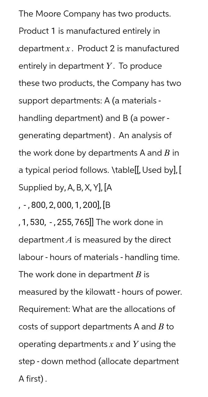 The Moore Company has two products.
Product 1 is manufactured entirely in
department x. Product 2 is manufactured
entirely in department Y. To produce
these two products, the Company has two
support departments: A (a materials -
handling department) and B (a power -
generating department). An analysis of
the work done by departments A and B in
a typical period follows. \table[[, Used by], [
Supplied by, A, B, X, Y], [A
, -, 800, 2, 000, 1, 200], [B
,1,530, -, 255, 765]] The work done in
department A is measured by the direct
labour - hours of materials - handling time.
The work done in department B is
measured by the kilowatt - hours of power.
Requirement: What are the allocations of
costs of support departments A and B to
operating departments x and Y using the
step-down method (allocate department
A first).