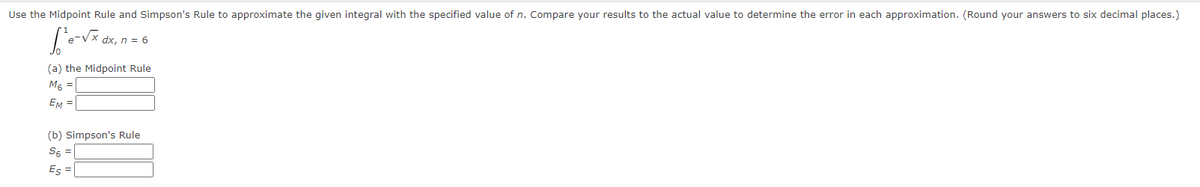 Use the Midpoint Rule and Simpson's Rule to approximate the given integral with the specified value of n. Compare your results to the actual value to determine the error in each approximation. (Round your answers to six decimal places.)
dx, n = 6
(a) the Midpoint Rule
M6 =
EM =
(b) Simpson's Rule
S6 =
Es =
