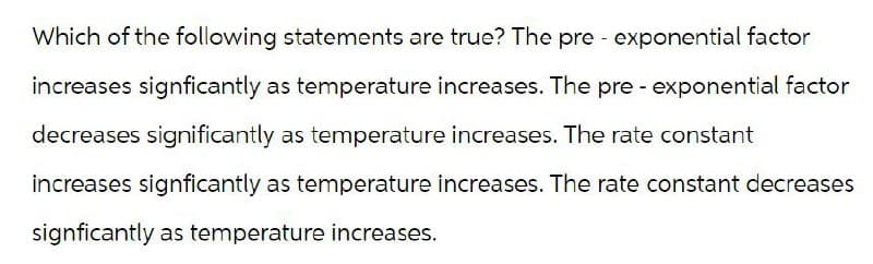 Which of the following statements are true? The pre-exponential factor
increases signficantly as temperature increases. The pre-exponential factor
decreases significantly as temperature increases. The rate constant
increases signficantly as temperature increases. The rate constant decreases
signficantly as temperature increases.