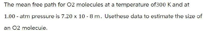 The mean free path for O2 molecules at a temperature of300 K and at
1.00 atm pressure is 7.20 x 10-8 m. Usethese data to estimate the size of
an 02 molecule.