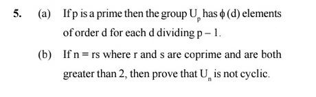 5.
(a) Ifp is a prime then the group U, has o (d) elements
of order d for each d dividing p- 1.
(b) If n= rs where r and s are coprime and are both
greater than 2, then prove that U, is not cyclic.
