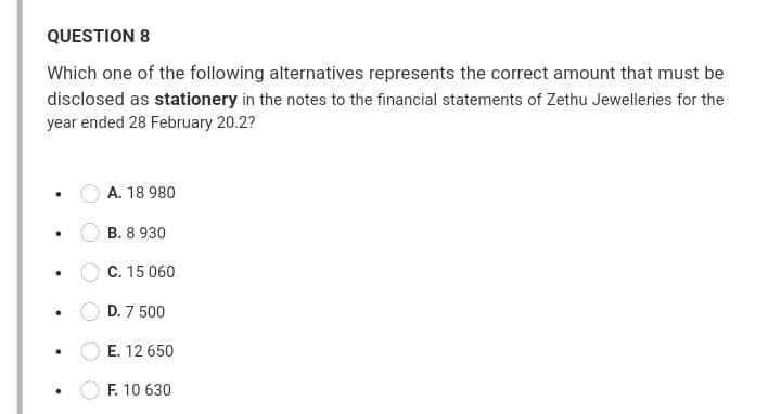 QUESTION 8
Which one of the following alternatives represents the correct amount that must be
disclosed as stationery in the notes to the financial statements of Zethu Jewelleries for the
year ended 28 February 20.2?
A. 18 980
B. 8 930
C. 15 060
D. 7 500
E. 12 650
F. 10 630
