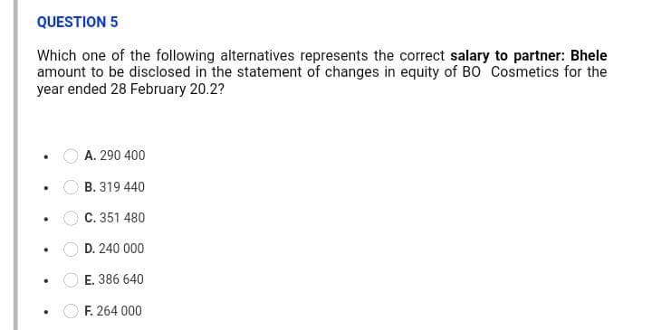 QUESTION 5
Which one of the following alternatives represents the correct salary to partner: Bhele
amount to be disclosed in the statement of changes in equity of BO Cosmetics for the
year ended 28 February 20.2?
A. 290 400
B. 319 440
C. 351 480
D. 240 000
E. 386 640
F. 264 000
