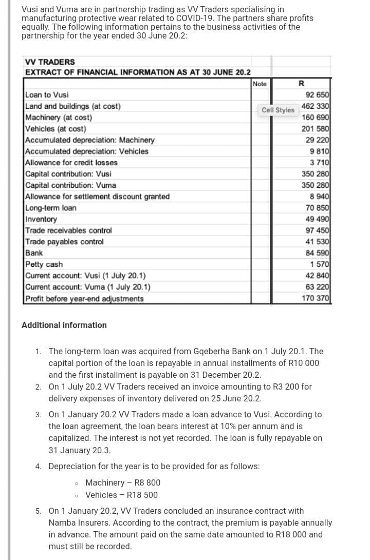 Vusi and Vuma are in partnership trading as VV Traders specialising in
manufacturing protective wear related to COVID-19. The partners share profits
equally. The following information pertains to the business activities of the
partnership for the year ended 30 June 20.2:
VV TRADERS
EXTRACT OF FINANCIAL INFORMATION AS AT 30 JUNE 20.2
Note
R
Loan to Vusi
Land and buildings (at cost)
Machinery (at cost)
Vehicles (at cost)
Accumulated depreciation: Machinery
Accumulated depreciation: Vehicles
Allowance for credit losses
Capital contribution: Vusi
Capital contribution: Vuma
Allowance for settlement discount granted
Long-term loan
Inventory
Trade receivables control
Trade payables control
Bank
Petty cash
Current account: Vusi (1 July 20.1)
Current account: Vuma (1 July 20.1)
92 650
462 330
160 690
Cell Styles
201 580
29 220
9 810
3 710
350 280
350 280
8 940
70 850
49 490
97 450
41 530
84 590
1 570
42 840
63 220
Profit before year-end adjustments
170 370
Additional information
1. The long-term loan was acquired from Gqeberha Bank on 1 July 20.1. The
capital portion of the loan is repayable in annual installments of R10 000
and the first installment is payable on 31 December 20.2.
2. On 1 July 20.2 VV Traders received an invoice amounting to R3 200 for
delivery expenses of inventory delivered on 25 June 20.2.
3. On 1 January 20.2 VV Traders made a loan advance to Vusi. According to
the loan agreement, the loan bears interest at 10% per annum and is
capitalized. The interest is not yet recorded. The loan is fully repayable on
31 January 20.3.
4. Depreciation for the year is to be provided for as follows:
• Machinery - R8 800
o Vehicles - R18 500
5. On 1 January 20.2, VV Traders concluded an insurance contract with
Namba Insurers. According to the contract, the premium is payable annually
in advance. The amount paid on the same date amounted to R18 000 and
must still be recorded.
