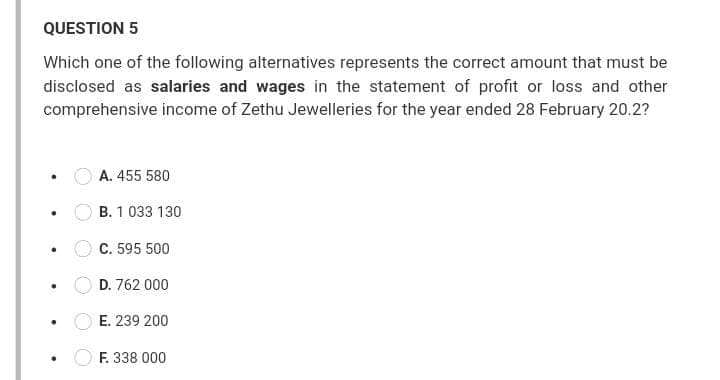 QUESTION 5
Which one of the following alternatives represents the correct amount that must be
disclosed as salaries and wages in the statement of profit or loss and other
comprehensive income of Zethu Jewelleries for the year ended 28 February 20.2?
A. 455 580
B. 1 033 130
C. 595 500
D. 762 000
E. 239 200
F. 338 000
