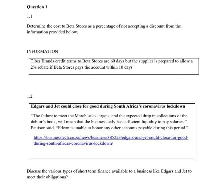 Question 1
1.1
Determine the cost to Beta Stores as a percentage of not accepting a discount from the
information provided below.
INFORMATION
Tiber Brands credit terms to Beta Stores are 60 days but the supplier is prepared to allow a
2% rebate if Beta Stores pays the account within 10 days
1.2
Edgars and Jet could close for good during South Africa's coronavirus lockdown
"The failure to meet the March sales targets, and the expected drop in collections of the
debtor's book, will mean that the business only has sufficient liquidity to pay salaries,"
Pattison said. "Edcon is unable to honor any other accounts payable during this period."
https://businesstech.co.za/news/business/385223/edgars-and-jet-could-close-for-good-
during-south-africas-coronavirus-lockdown/
Discuss the various types of short term finance available to a business like Edgars and Jet to
meet their obligations?
