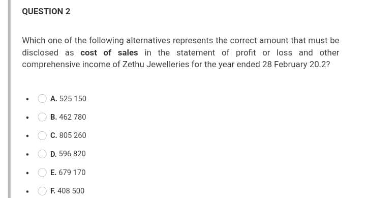 QUESTION 2
Which one of the following alternatives represents the correct amount that must be
disclosed as cost of sales in the statement of profit or loss and other
comprehensive income of Zethu Jewelleries for the year ended 28 February 20.2?
A. 525 150
B. 462 780
C. 805 260
D. 596 820
E. 679 170
F. 408 500
