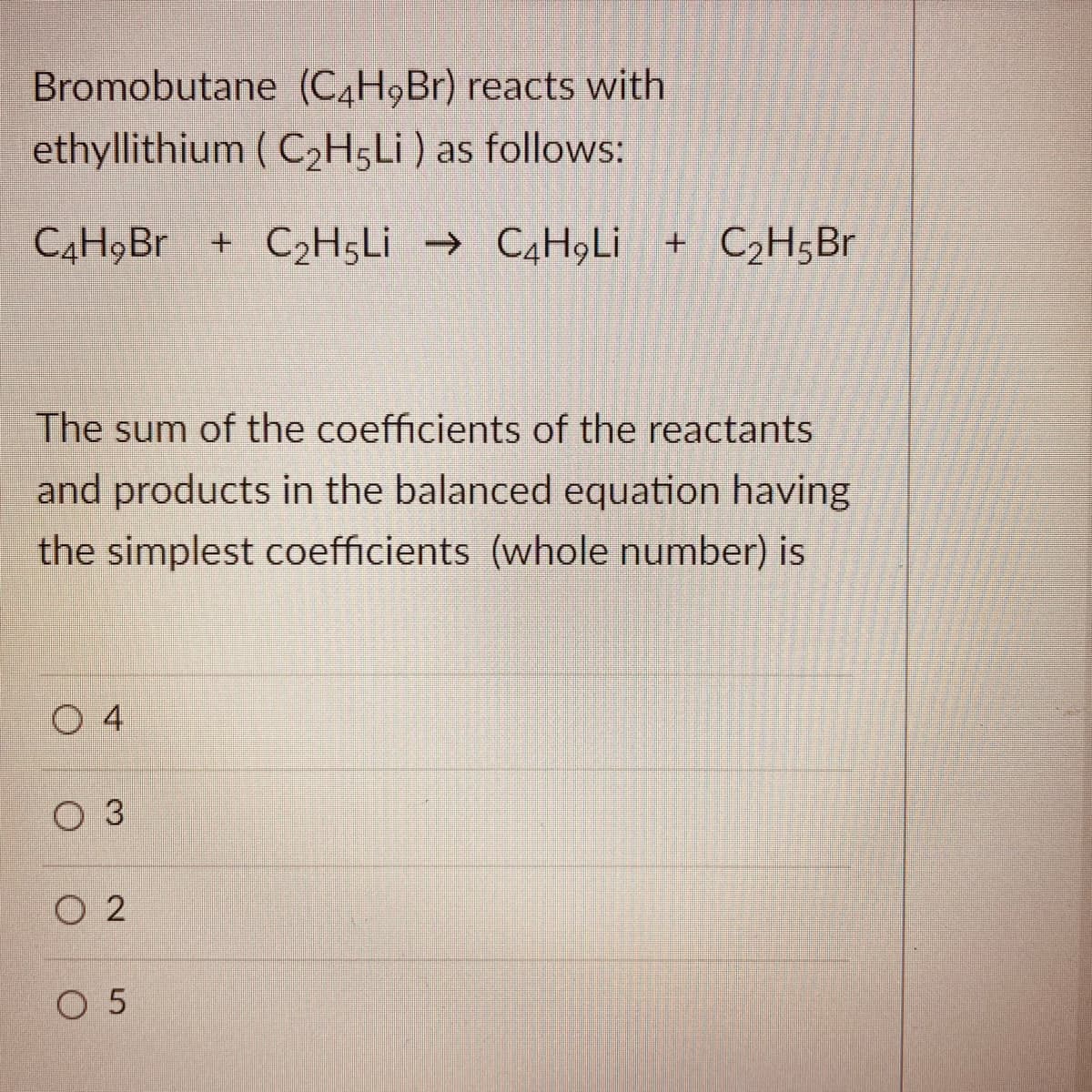 Bromobutane (C4H9B1) reacts with
ethyllithium ( C2H5LI ) as follows:
+ C2H5L¡ →
C4H9LI + C2H5Br
The sum of the coefficients of the reactants
and products in the balanced equation having
the simplest coefficients (whole number) is
O 4
ОЗ
O 2
O 5
