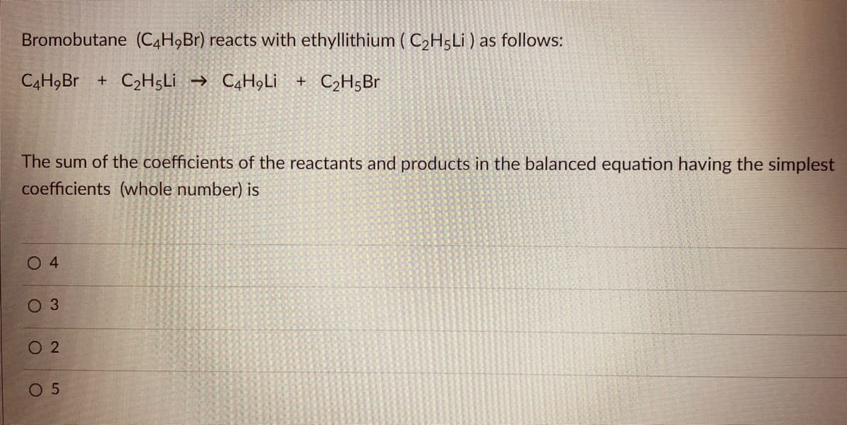 Bromobutane (C4H9B1) reacts with ethyllithium ( C2H5LI ) as follows:
C4H9BR + C2H5LI → C4H9Lİ + C2H5B1
The sum of the coefficients of the reactants and products in the balanced equation having the simplest
coefficients (whole number) is
O 4
O 3
O 2
0 5
