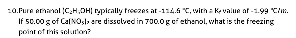 10.Pure ethanol (C2H5OH) typically freezes at -114.6 °C, with a Kf value of -1.99 °C/m.
If 50.00 g of Ca(NO3)2 are dissolved in 700.0 g of ethanol, what is the freezing
point of this solution?
