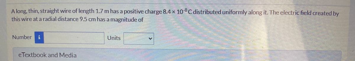 A long, thin, straight wire of length 1.7 m has a positive charge 8.4× 10 C distributed uniformly along it. The electric field created by
this wire at a radial distance 9.5 cm has a magnitude of
Number i
Units
eTextbook and Media
