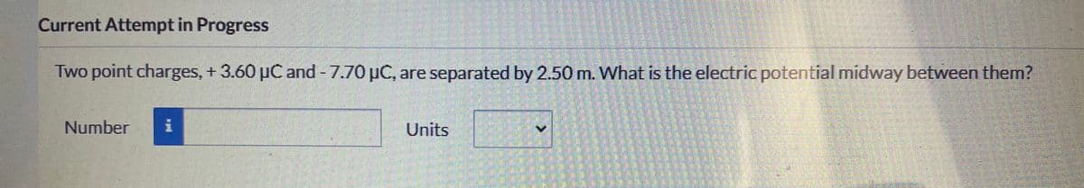 Current Attempt in Progress
Two point charges, + 3.60 µC and - 7.70 µC, are separated by 2.50 m. What is the electric potential midway between them?
Number
Units
