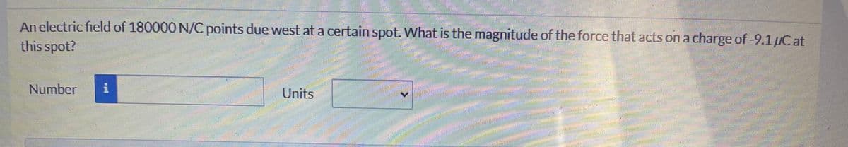 An electric field of 180000 N/C points due west at a certain spot. What is the magnitude of the force that acts on a charge of-9.1µC at
this spot?
Number
Units
