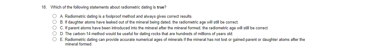 18. Which of the following statements about radiometric dating is true?
O A. Radiometric dating is a foolproof method and always gives correct results.
O B. If daughter atoms have leaked out of the mineral being dated, the radiometric age will still be correct.
O C. If parent atoms have been introduced into the mineral after the mineral formed, the radiometric age will still be correct.
O D. The carbon-14 method would be useful for dating rocks that are hundreds of millions of years old.
O E. Radiometric dating can provide accurate numerical ages of minerals if the mineral has not lost or gained parent or daughter atoms after the
mineral formed.
