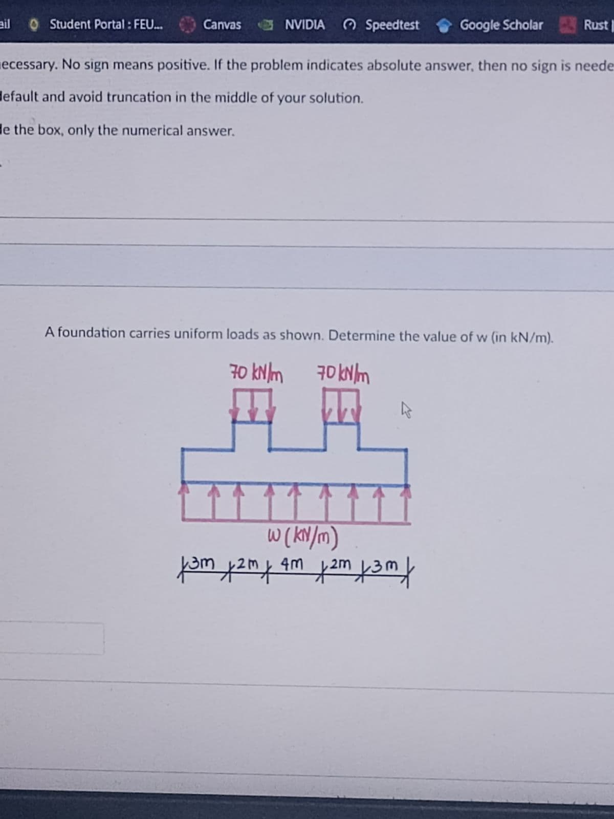 ail
OStudent Portal : FEU.
Canvas NVIDIA O Speedtest
Google Scholar Rust |
ecessary. No sign means positive. If the problem indicates absolute answer, then no sign is neede
default and avoid truncation in the middle of your solution.
de the box, only the numerical answer.
A foundation carries uniform loads as shown. Determine the value of w (in kN/m).
70 kN/m
70 kN lm
W (KN/m)
4m
2m
