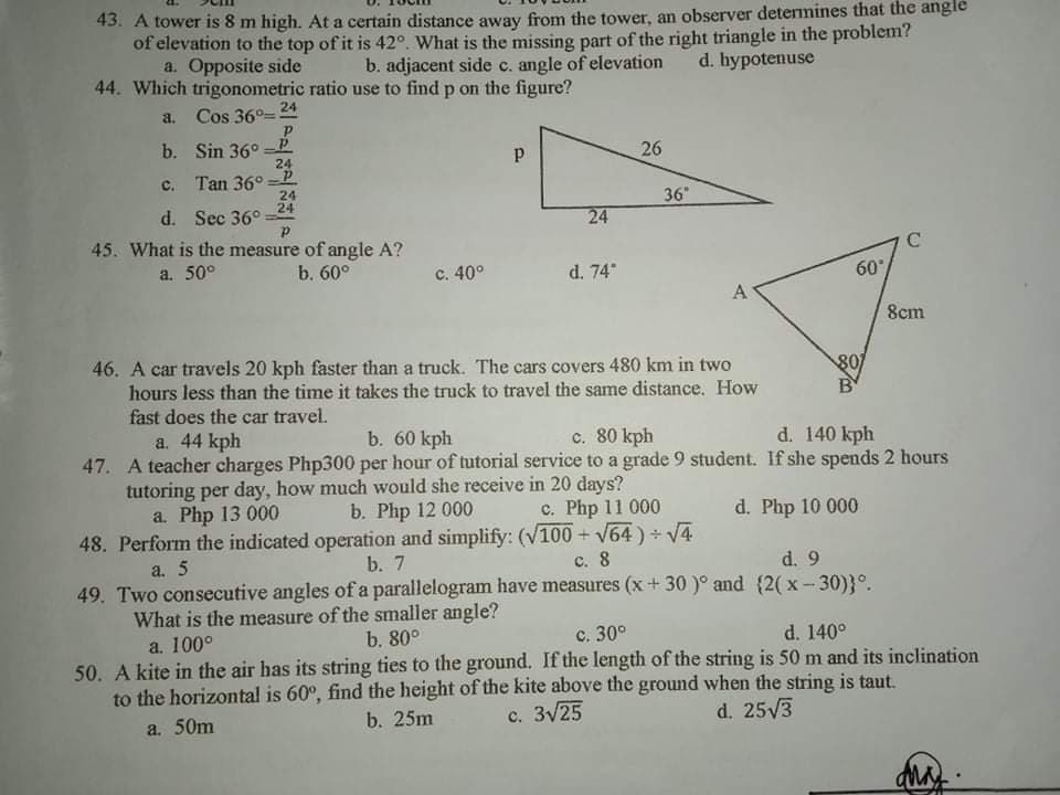 43. A tower is 8 m high. At a certain distance away from the tower, an observer determines that the angle
of elevation to the top of it is 42°. What is the missing part of the right triangle in the problem?
a. Opposite side
44. Which trigonometric ratio use to find p on the figure?
a. Cos 36°=
b. adjacent side c. angle of elevation
d. bypotenuse
24
b. Sin 36° -P
24
26
c. Tan 36° =P
24
24
36"
d. Sec 36°
45. What is the measure of angle A?
24
a. 50°
b. 60°
c. 40°
d. 74"
60
A
8cm
46. A car travels 20 kph faster than a truck. The cars covers 480 km in two
hours less than the time it takes the truck to travel the same distance. How
fast does the car travel.
a. 44 kph
80
B
b. 60 kph
c. 80 kph
d. 140 kph
47. A teacher charges Php300 per hour of tutorial service to a grade 9 student. If she spends 2 hours
tutoring per day, how much would she receive in 20 days?
b. Php 12 000
48. Perform the indicated operation and simplify: (V100 + V64) + V4
a. Php 13 000
c. Php 11 000
d. Php 10 000
a. 5
b. 7
с. 8
d. 9
49. Two consecutive angles of a parallelogram have measures (x + 30 )° and (2(x - 30)}°.
What is the measure of the smaller angle?
a. 100°
b. 80°
с. 30°
d. 140°
50. A kite in the air has its string ties to the ground. If the length of the string is 50 m and its inclination
to the horizontal is 60°, find the height of the kite above the ground when the string is taut.
c. 3V25
a. 50m
b. 25m
d. 25V3
