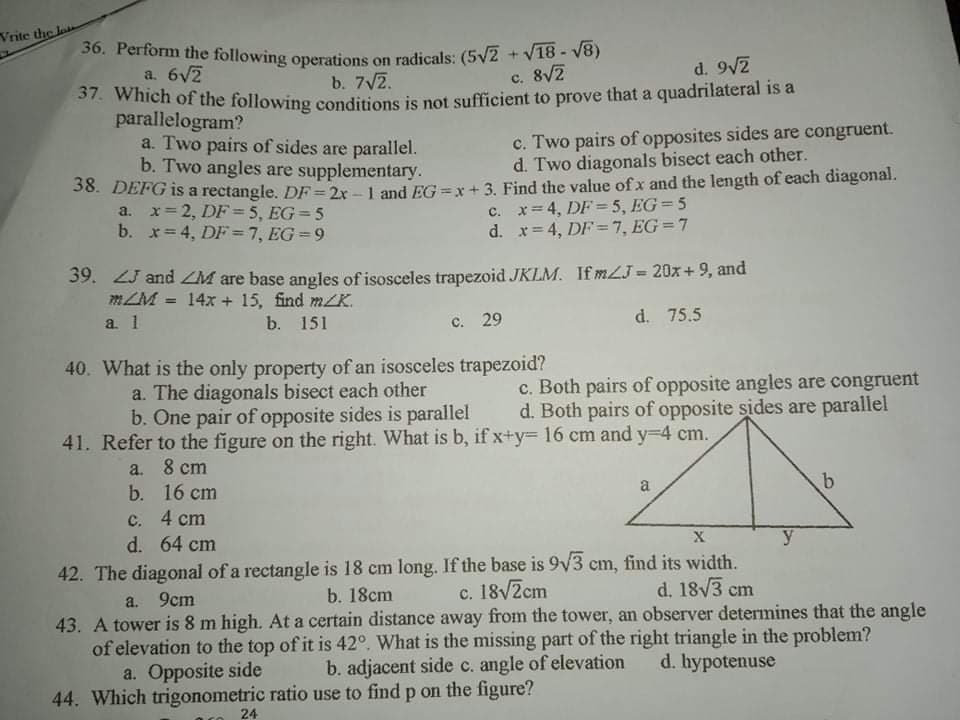 Vrite the la
36. Perform the following operations on radicals: (5V2 +V18- V8)
a. 6V2
S7. which of the following conditions is not sufficient to prove that a quadrilateral is a
parallelogram?
a. Two pairs of sides are parallel.
b. Two angles are supplementary.
b. 7V2.
c. 8V2
d. 9/2
c. Two pairs of opposites sides are congruent.
d. Two diagonals bisect each other.
36. DEFG is a rectangle. DF 2r-1 and EG =x+ 3. Find the value of x and the length of each diagonal.
a. x= 2, DF = 5 , EG= 5
b. x= 4, DF =7, EG =9
c. x= 4, DF = 5 , EG=5
d. x= 4, DF =7, EG=7
39. ZJ and ZM are base angles of isosceles trapezoid JKLM. If mLJ = 20x+ 9, and
m/M = 14x + 15, find mK.
a. 1
b. 151
с. 29
d. 75.5
40. What is the only property of an isosceles trapezoid?
a. The diagonals bisect each other
b. One pair of opposite sides is parallel
c. Both pairs of opposite angles are congruent
d. Both pairs of opposite sides are parallel
41. Refer to the figure on the right. What is b, if x+y=D 16 cm and y-4 cm.
a. 8 cm
b. 16 cm
a
c. 4 cm
d. 64 cm
X
y
42. The diagonal of a rectangle is 18 cm long. If the base is 9v3 cm, find its width.
d. 18V3 cm
c. 18/Zcm
43. A tower is 8 m high. At a certain distance away from the tower, an observer determines that the angle
of elevation to the top of it is 42°. What is the missing part of the right triangle in the problem?
b. adjacent side c. angle of elevation
a. 9cm
b. 18cm
a. Opposite side
d. hypotenuse
44. Which trigonometric ratio use to find p on the figure?
24
