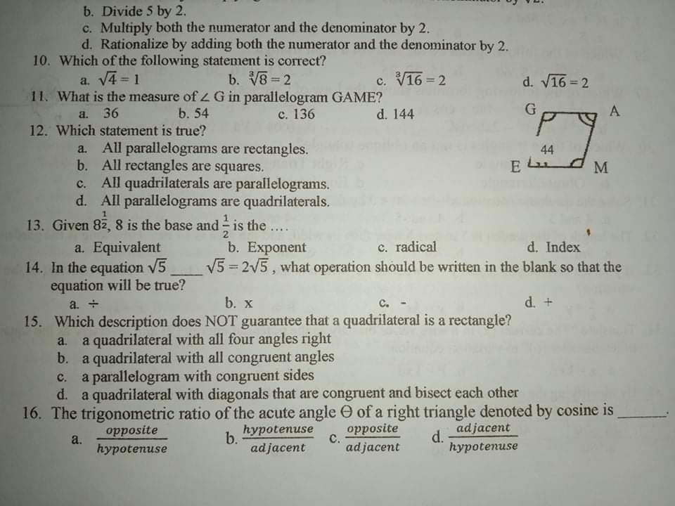 b. Divide 5 by 2.
c. Multiply both the numerator and the denominator by 2.
d. Rationalize by adding both the numerator and the denominator by 2.
10. Which of the following statement is correct?
a. V4 = 1
11. What is the measure ofLG in parallelogram GAME?
b. V8 2
c. V16 = 2
d. V16 = 2
%3D
%3D
A
36
12. Which statement is true?
b. 54
с. 136
d. 144
a.
a. All parallelograms are rectangles.
b. All rectangles are squares.
c. All quadrilaterals are parallelograms.
d. All parallelograms are quadrilaterals.
44
E Lu
E
13. Given 82, 8 is the base and - is the ....
a. Equivalent
14. In the equation V5
equation will be true?
c. radical
V5 = 2V5, what operation should be written in the blank so that the
b. Exponent
d. Index
%3D
a. +
b. x
C.
d. +
15. Which description does NOT guarantee that a quadrilateral is a rectangle?
a quadrilateral with all four angles right
b. a quadrilateral with all congruent angles
c. a parallelogram with congruent sides
a.
с.
d. a quadrilateral with diagonals that are congruent and bisect each other
16. The trigonometric ratio of the acute angle O of a right triangle denoted by cosine is
opposite
hуpotenuse
с.
adjacent
d.
hypotenuse
opposite
b.
a.
hypotenuse
adjacent
adjacent
