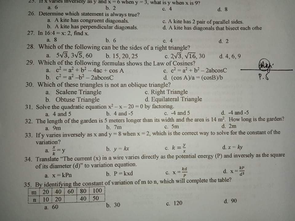 varies inversely as y and x = 6 when y = 3, what is y when x is 9?
a. 6
b. 2
c. 4
d. 8
26. Determine which statement is always true?
a. A kite has congruent diagonals.
b. A kite has perpendicular diagonals.
c. A kite has 2 pair of parallel sides.
d. A kite has diagonals that bisect each othe
27. In 16:4 = x: 2, find x.
a. 8
b. 6
c. 4
d. 2
28. Which of the following can be the sides of a right triangle?
b. 15, 20, 25
29. Which of the following formulas shows the Law of Cosines?
a. 5V3, 3V5, 60
c. 2v3, V16, 30
d. 4, 6, 9
a. c = a? + b² – 4ac + cos A
b. c2 = a? -b2 - 2abcosC
30. Which of these triangles is not an oblique triangle?
c. c a2 + b2- 2abcosC
d. (cos A)/a (cosB)/b
P.S
%3D
a. Scalene Triangle
b. Obtuse Triangle
c. Right Triangle
d. Equilateral Triangle
31. Solve the quadratic equation x2-x-20 0 by factoring.
c. -4 and 5
a. 4 and 5
b. 4 and -5
d. -4 and -5
32. The length of the garden is 5 meters longer than its width and the area is 14 m2. How long is the garden?
с. 5m
a. 9m
b. 7m
d. 2m
33. Ify varies inversely as x and y 8 when x = 2, which is the correct way to solve for the constant of the
variation?
%3D
b. y = kx
c. k =2
d. x = ky
a.
=y
34. Translate "The current (x) in a wire varies directly as the potential energy (P) and inversely as the square
of its diameter (d)" to variation equation.
kd
C. X=
kP
d. x=
d2
b. P= kxd
a. x = kPn
35. By identifying the constant of variation of m to n, which will complete the table?
m 20 40 60 80 100
10 20
40 50
d. 90
b. 30
с. 120
a. 60
