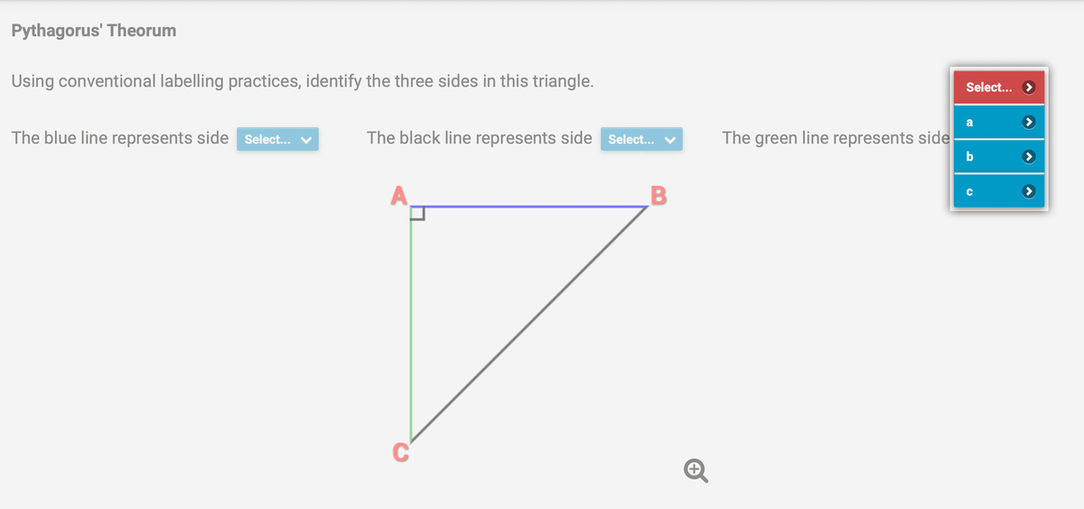 Pythagorus' Theorum
Using conventional labelling practices, identify the three sides in this triangle.
The blue line represents side Select...
The black line represents side Select... ✓
A
B
+
The green line represents side
Select...
a
b
C