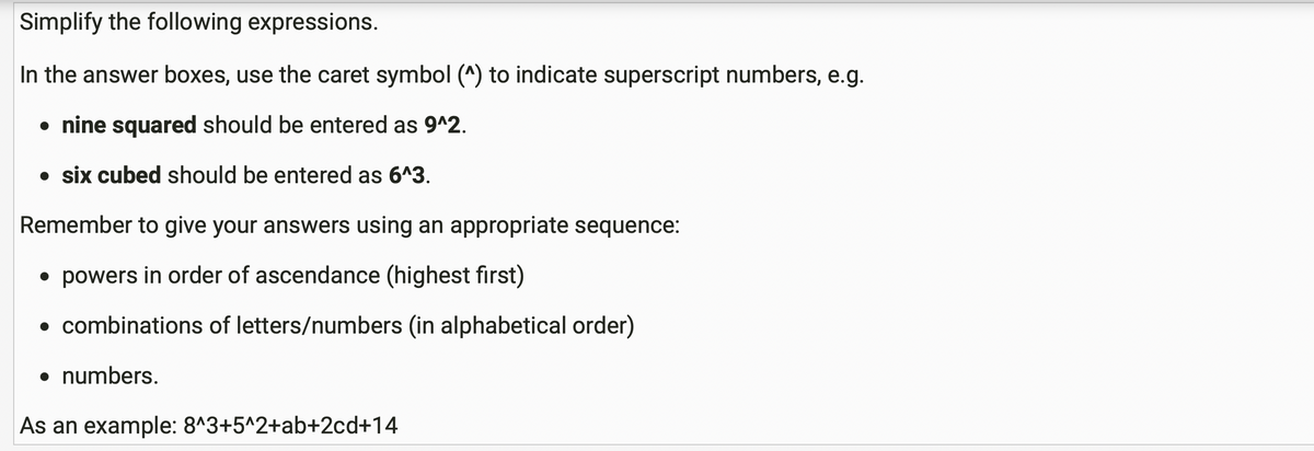 Simplify the following expressions.
In the answer boxes, use the caret symbol (^) to indicate superscript numbers, e.g.
• nine squared should be entered as 9^2.
• six cubed should be entered as 6^3.
Remember to give your answers using an appropriate sequence:
• powers in order of ascendance (highest first)
• combinations of letters/numbers (in alphabetical order)
• numbers.
As an example: 8^3+5^2+ab+2cd+14