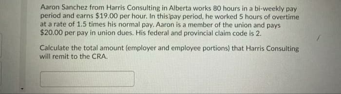 Aaron Sanchez from Harris Consulting in Alberta works 80 hours in a bi-weekly pay
period and earns $19.00 per hour. In this pay period, he worked 5 hours of overtime
at a rate of 1.5 times his normal pay. Aaron is a member of the union and pays
$20.00 per pay in union dues. His federal and provincial claim code is 2.
Calculate the total amount (employer and employee portions) that Harris Consulting
will remit to the CRA.
