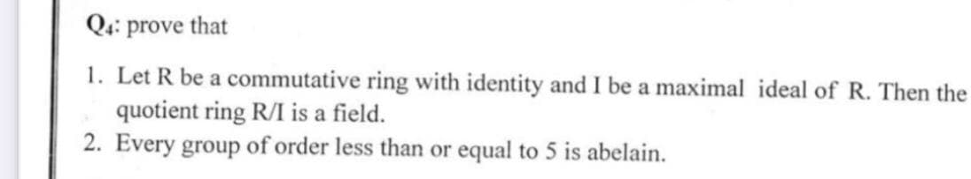 Qa: prove that
1. Let R be a commutative ring with identity and I be a maximal ideal of R. Then the
quotient ring R/I is a field.
2. Every group of order less than or equal to 5 is abelain.
