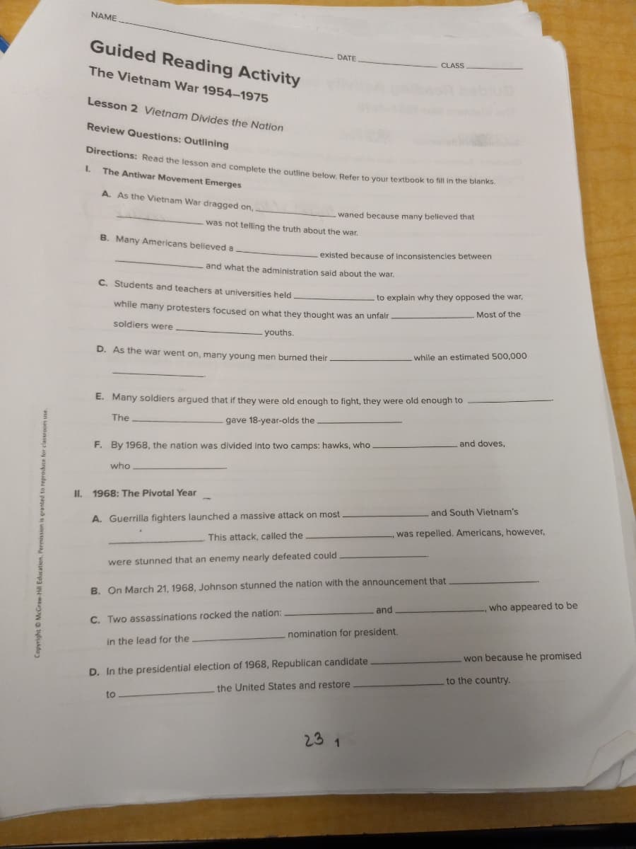 Directions: Read the lesson and complete the outline below. Refer to your textbook to fill in the blanks.
NAME
Guided Reading Activity
DATE
CLASS
The Vietnam War 1954–1975
Lesson 2 Vietnam Divides the Nation
Review Questions: Outlining
The Antiwar Movement Emerges
A. As the Vietnam War dragged on,
waned because many believed that
was not telling the truth about the war.
B. Many Americans believed a
existed because of inconsistencles between
and what the administration said about the war.
C. Students and teachers at universities held
to explain why they opposed the war,
while many protesters focused on what they thought was an unfair
Most of the
soldiers were
- youths.
D. As the war went on, many young men burned their.
while an estimated 500,000
E. Many soldiers argued that if they were old enough to fight, they were old enough to
The
gave 18-year-olds the
and doves,
F. By 1968, the nation was divided into two camps: hawks, who
who
II.
1968: The Pivotal Year
and South Vietnam's
A. Guerrilla fighters launched a massive attack on most
was repelled. Americans, however,
This attack, called the
were stunned that an enemy nearly defeated could
B. On March 21, 1968, Johnson stunned the nation with the announcement that
who appeared to be
and
C. Two assassinations rocked the nation:
nomination for president.
in the lead for the
won because he promised
D. In the presidential election of 1968, Republican candidate
the United States and restore
to the country.
to
23 1
Copyright O McGraw-Hill Education. Permissioni
