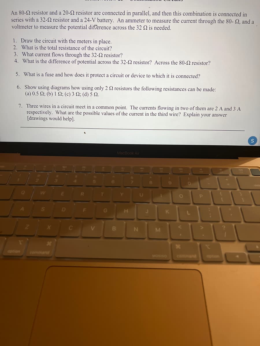 An 80-2 resistor and a 20-2 resistor are connected in parallel, and then this combination is connected in
series with a 32-2 resistor and a 24-V battery. An ammeter to measure the current through the 80- Q, and a
voltmeter to measure the potential difſerence across the 32 Q is needed.
1. Draw the circuit with the meters in place.
2. What is the total resistance of the circuit?
3. What current flows through the 32-2 resistor?
4. What is the difference of potential across the 32-2 resistor? Across the 80-2 resistor?
5. What is a fuse and how does it protect a circuit or device to which it is connected?
6. Show using diagrams how using only 2 Q resistors the following resistances can be made:
( a ) 0.5 Ω, (b) 1 Ω; (c) 3 Ω; ( d) 5 Ω.
7. Three wires in a circuit meet in a common point. The currents flowing in two of them are 2 A and 3 A
respectively. What are the possible values of the current in the third wire? Explain your answer
[drawings would help].
MacBook Air
4.
5.
6.
8.
dele
Q
RI
Y.
A
S
D
F
G
K
BI
1'
36
option
command
MOSISO
command
option

